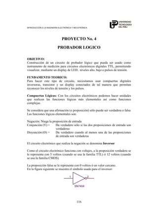 INTRODUCCIÓN A LA INGENIERÍA ELECTRÓNICA Y MECATRÓNICA
116
PROYECTO No. 4
PROBADOR LOGICO
OBJETIVO:
Construcción de un circuito de probador lógico que pueda ser usado como
instrumento de medición para circuitos electrónicos digitales TTL, permitiendo
visualizar, mediante un display de LED, niveles alto, bajo o pulsos de tensión.
FUNDAMENTO TEORICO:
Para hacer este tipo de circuito, necesitamos usar compuertas digitales
inversoras, transistor y un display conectados de tal manera que permitan
reconocer los niveles de tensión y los pulsos.
Compuertas Lógicas: Con los circuitos electrónicos podemos hacer unidades
que realicen las funciones lógicas más elementales así como funciones
complejas.
Se considera que una afirmación (o proposición) sólo puede ser verdadera o falsa
Las funciones lógicas elementales son:
Negación: Niega la proposición de entrada
Conjunción (Y) = Da verdadero sólo si las dos proposiciones de entrada son
verdaderas
Disyunción (O) = Da verdadero cuando al menos una de las proposiciones
de entrada son verdaderas
El circuito electrónico que realiza la negación se denomina Inversor
Como el circuito electrónico funciona con voltajes, a la proposición verdadera se
le representa con 5 voltios (cuando se usa la familia TTL) ó 12 voltios (cuando
se usa la familia CMOS).
La proposición falsa se le representa con 0 voltios ó un valor cercano.
En la figura siguiente se muestra el símbolo usado para el inversor:
SN7404
1 2
 