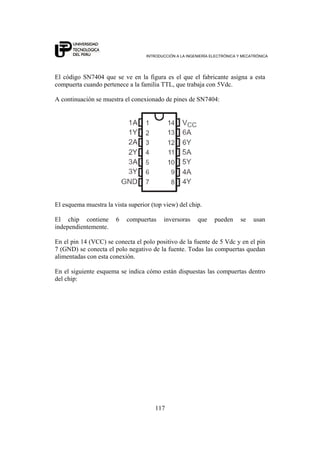 INTRODUCCIÓN A LA INGENIERÍA ELECTRÓNICA Y MECATRÓNICA
117
El código SN7404 que se ve en la figura es el que el fabricante asigna a esta
compuerta cuando pertenece a la familia TTL, que trabaja con 5Vdc.
A continuación se muestra el conexionado de pines de SN7404:
El esquema muestra la vista superior (top view) del chip.
El chip contiene 6 compuertas inversoras que pueden se usan
independientemente.
En el pin 14 (VCC) se conecta el polo positivo de la fuente de 5 Vdc y en el pin
7 (GND) se conecta el polo negativo de la fuente. Todas las compuertas quedan
alimentadas con esta conexión.
En el siguiente esquema se indica cómo están dispuestas las compuertas dentro
del chip:
 