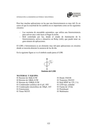 INTRODUCCIÓN A LA INGENIERÍA ELECTRÓNICA Y MECATRÓNICA
122
Pero hay muchas aplicaciones en las que una fotorresistencia es muy útil. Es en
casos en que la exactitud de los cambios no es importante como en los siguientes
circuitos:
- Luz nocturna de encendido automático, que utiliza una fotorresistencia
para activar una o más luces al llegar la noche.
- Relé controlado por luz, donde el estado de iluminación de la
fotorresistencia, activa o desactiva un Relay (relé), que puede tener un
gran número de aplicaciones.
El LDR o forresistencia es un elemento muy útil para aplicaciones en circuitos
donde se necesita detectar la ausencia de luz de día.
En la siguiente figura se ve el símbolo usado parea el LDR:
Símbolo del LDR
MATERIAL Y EQUIPO:
01 Resistor de 1KΩ, 0.5W 01 Diodo 1N4148
02 Resistor de 10KΩ, 0.5W 01 Transistor 2N2222
01 Resistor de 150KΩ, 0.5W 01 Relé SPDT de 12V, 5 A
01 Condensador cerámico de 0.1μF, 50V 01 LED rojo, estándar
01 Condensador electrolítico de 100μF, 16V 01 Fuente de 12Vdc
01 Fotorresistor 01 Protoboard
01 Timer NE555 01 Multímetro
 