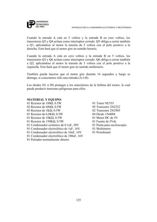 INTRODUCCIÓN A LA INGENIERÍA ELECTRÓNICA Y MECATRÓNICA
125
Cuando la entrada A está en 5 voltios y la entrada B en cero voltios, los
transistores Q5 y Q4 actúan como interruptor cerrado. Q5 obliga a cerrar también
a Q1, aplicándose al motor la tensión de 5 voltios con el polo positivo a la
derecha. Esto hará que el motor gire en sentido horario.
Cuando la entrada A está en cero voltios y la entrada B en 5 voltios, los
transistores Q3 y Q6 actúan como interruptor cerrado. Q6 obliga a cerrar también
a Q2, aplicándose al motor la tensión de 5 voltios con el polo positivo a la
izquierda. Esto hará que el motor gire en sentido antihorario.
También puede hacerse que el motor gire durante 16 segundos y luego se
detenga, si conectamos sólo una entrada (A ó B).
Los diodos D1 á D4 protegen a los transistores de la bobina del motor, la cual
puede producir tensiones peligrosas para ellos.
MATERIAL Y EQUIPO:
01 Resistor de 100Ω, 0.5W 01 Timer NE555
02 Resistor de 680Ω, 0.5W 05 Transistor 2N2222
05 Resistor de 1KΩ, 0.5W 02 Transistor 2N2905
01 Resistor de 6.8KΩ, 0.5W 04 Diodo 1N4004
01 Resistor de 10KΩ, 0.5W 01 Motor DC de 5V
01 Resistor de 150KΩ, 0.5W 01 Fuente de 5Vdc
01 Condensador cerámico de 0.1uF, 50V 01 Punta para osciloscopio
01 Condensador electrolítico de 1uF, 16V 01 Multímetro
01 Condensador electrolítico de 10uF, 16V 01 Protoboard
01 Condensador electrolítico de 100uF, 16V
01 Pulsador normalmente abierto
 