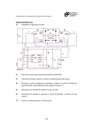 INTRODUCCIÓN A LA INGENIERÍA ELECTRÓNICA Y MECATRÓNICA
126
PROCEDIMIENTO:
1) Ensamble el siguiente circuito:
2) Revise las conexiones antes de encender la fuente DC
3) Encienda la fuente: observe y anote el sentido de giro del motor.
4) Presione y suelte el pulsador el pulsador y observe y anote el sentido de
giro del motor. ¿Qué diferencia hay respecto al paso 3?
5) Desconecte la entrada B y observe lo que sucede.
6) Desconecte la entrada A, presione y suelte el pulsador y observe lo que
sucede.
7) Anote sus observaciones y conclusiones.
 