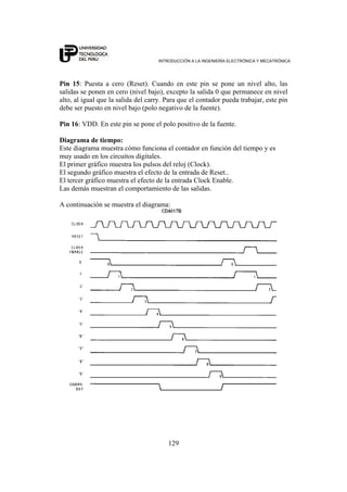 INTRODUCCIÓN A LA INGENIERÍA ELECTRÓNICA Y MECATRÓNICA
129
Pin 15: Puesta a cero (Reset). Cuando en este pin se pone un nivel alto, las
salidas se ponen en cero (nivel bajo), excepto la salida 0 que permanece en nivel
alto, al igual que la salida del carry. Para que el contador pueda trabajar, este pin
debe ser puesto en nivel bajo (polo negativo de la fuente).
Pin 16: VDD. En este pin se pone el polo positivo de la fuente.
Diagrama de tiempo:
Este diagrama muestra cómo funciona el contador en función del tiempo y es
muy usado en los circuitos digitales.
El primer gráfico muestra los pulsos del reloj (Clock).
El segundo gráfico muestra el efecto de la entrada de Reset..
El tercer gráfico muestra el efecto de la entrada Clock Enable.
Las demás muestran el comportamiento de las salidas.
A continuación se muestra el diagrama:
 