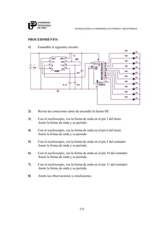 INTRODUCCIÓN A LA INGENIERÍA ELECTRÓNICA Y MECATRÓNICA
131
PROCEDIMIENTO:
1) Ensamble el siguiente circuito:
2) Revise las conexiones antes de encender la fuente DC
3) Con el osciloscopio, vea la forma de onda en el pin 3 del timer.
Anote la forma de onda y su período.
4) Con el osciloscopio, vea la forma de onda en el pin 6 del timer.
Anote la forma de onda y su período.
5) Con el osciloscopio, vea la forma de onda en el pin 3 del contador.
Anote la forma de onda y su período.
6) Con el osciloscopio, vea la forma de onda en el pin 10 del contador.
Anote la forma de onda y su período.
7) Con el osciloscopio, vea la forma de onda en el pin 11 del contador.
Anote la forma de onda y su período.
8) Anote sus observaciones y conclusiones.
 
