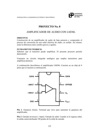 INTRODUCCIÓN A LA INGENIERÍA ELECTRÓNICA Y MECATRÓNICA
132
PROYECTO No. 8
AMPLIFICADOR DE AUDIO CON LM386.
OBJETIVO:
Construcción de un amplificador de audio de baja potencia y comprender el
proceso de conversión de una señal eléctrica de audio, en sonido. Así mismo,
notar la diferencia entre sonidos graves y agudos.
FUNDAMENTO TEORICO:
Sabemos que el transistor puede amplificar. El presente proyecto permite
demostrarlo.
Usaremos un circuito integrado analógico que emplea transistores para
amplificar potencia.
A continuación describimos el amplificador LM386: Consiste en un chip de 8
pines que se muestra a continuación.
Pin 1: Ganancia (Gain). Terminal que sirve para aumentar la ganancia del
amplificador.
Pin 2: Entrada inversora (- Input). Entrada de señal. Cuando se le ingresa señal,
la salida estará desfasada 180 grados de la señal de entrada.
 