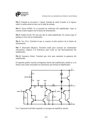INTRODUCCIÓN A LA INGENIERÍA ELECTRÓNICA Y MECATRÓNICA
133
Pin 3: Entrada no inversora (+ Input). Entrada de señal. Cuando se le ingresa
señal, la salida estará en fase con la señal de entrada.
Pin 4: Tierra (GND). Es el terminal de referencia del amplificador. Aquí se
conecta el polo negativo de la fuente de alimentación.
Pin 5: Salida (Vout). Por este pin sale la señal amplificada. Se conecta aquí el
parlante a través de un condensador.
Pin 6: Vcc (Vs). Terminal al que se conecta el polo positivo de la fuente de
alimentación.
Pin 7: Desacoplo (Bypass). Terminal usado para conectar un condensador
electrolítico, respecto a la referencia, para evitar un mal funcionamiento del
amplificador.
Pin 8: Ganancia (Gain). Terminal que sirve para aumentar la ganancia del
amplificador.
El siguiente gráfico muestra el diagrama interno del amplificador, donde se ve la
forma como están conectados los transistores que forman el amplificador:
Los 7 transistores del lado izquierdo se encargan de amplificar tensión.
 
