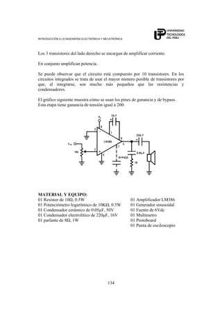 INTRODUCCIÓN A LA INGENIERÍA ELECTRÓNICA Y MECATRÓNICA
134
Los 3 transistores del lado derecho se encargan de amplificar corriente.
En conjunto amplifican potencia.
Se puede observar que el circuito está compuesto por 10 transistores. En los
circuitos integrados se trata de usar el mayor número posible de transistores por
que, al integrarse, son mucho más pequeños que las resistencias y
condensadores.
El gráfico siguiente muestra cómo se usan los pines de ganancia y de bypass.
Esta etapa tiene ganancia de tensión igual á 200:
MATERIAL Y EQUIPO:
01 Resistor de 10Ω, 0.5W 01 Amplificador LM386
01 Potenciómetro logarítmico de 10KΩ, 0.5W 01 Generador sinusoidal
01 Condensador cerámico de 0.05μF, 50V 01 Fuente de 6Vdc
01 Condensador electrolítico de 220μF, 16V 01 Multímetro
01 parlante de 8Ω, 1W 01 Protoboard
01 Punta de osciloscopio
 