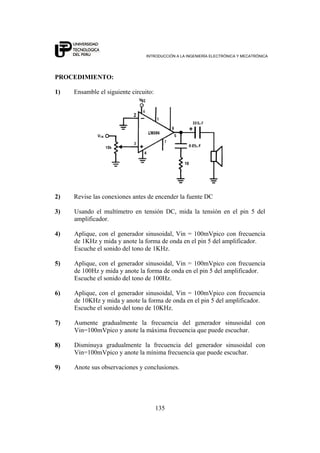INTRODUCCIÓN A LA INGENIERÍA ELECTRÓNICA Y MECATRÓNICA
135
PROCEDIMIENTO:
1) Ensamble el siguiente circuito:
2) Revise las conexiones antes de encender la fuente DC
3) Usando el multímetro en tensión DC, mida la tensión en el pin 5 del
amplificador.
4) Aplique, con el generador sinusoidal, Vin = 100mVpico con frecuencia
de 1KHz y mida y anote la forma de onda en el pin 5 del amplificador.
Escuche el sonido del tono de 1KHz.
5) Aplique, con el generador sinusoidal, Vin = 100mVpico con frecuencia
de 100Hz y mida y anote la forma de onda en el pin 5 del amplificador.
Escuche el sonido del tono de 100Hz.
6) Aplique, con el generador sinusoidal, Vin = 100mVpico con frecuencia
de 10KHz y mida y anote la forma de onda en el pin 5 del amplificador.
Escuche el sonido del tono de 10KHz.
7) Aumente gradualmente la frecuencia del generador sinusoidal con
Vin=100mVpico y anote la máxima frecuencia que puede escuchar.
8) Disminuya gradualmente la frecuencia del generador sinusoidal con
Vin=100mVpico y anote la mínima frecuencia que puede escuchar.
9) Anote sus observaciones y conclusiones.
 
