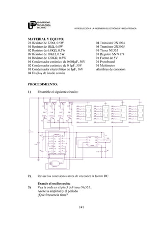 INTRODUCCIÓN A LA INGENIERÍA ELECTRÓNICA Y MECATRÓNICA
141
MATERIAL Y EQUIPO:
28 Resistor de 220Ω, 0.5W 04 Transistor 2N3904
01 Resistor de 1KΩ, 0.5W 04 Transistor 2N3905
02 Resistor de 6.8KΩ, 0.5W 01 Timer NE555
09 Resistor de 10KΩ, 0.5W 01 Registro SN74178
01 Resistor de 120KΩ, 0.5W 01 Fuente de 5V
01 Condensador cerámico de 0.001μF, 50V 01 Protoboard
02 Condensador cerámico de 0.1μF, 50V 01 Multímetro
01 Condensador electrolítico de 1μF, 16V Alambres de conexión
04 Display de ánodo común
PROCEDIMIENTO:
1) Ensamble el siguiente circuito:
6.8K
220.
220.
220.
220.
220.
220. a
2N3905
d
e 220.
220.
220.
b
220.
f
220.
a
220.
c
g
b
f
10K
ANODO
b
2N3904
2N3905
10K
g
a
6.8K
d
10K 10K 10K
220.
2N3904
5 V
SN7410
1
2
13
12
d
220.
c
e
f
220. d
10K
2N3904
220.
220.
6.8K
1uF
1K
g
220.
220.
1uF
g
c
220.
SN74175
3
2
1
15
125
11
9
4
6
8
10
16
7
13
14
- 1Q
1Q
- CLR
4Q
3D2D
- 3Q
CLK
1D
- 2Q
GND
3Q
VCC
2Q
4D
- 4Q
220.
220. c
f
0.1uF
220.
10K
6.8K
10K
220.
120K.
220.
220.
ANODO
LM555
2
3
7
6
1
4
8
5
TR
Q
DIS
THR
GND
R
VCC
CV
2N3904
b
10K
ANODO
0.1uF
ANODO
2N3905
220.
a
e
2N3905
220.
e
2) Revise las conexiones antes de encender la fuente DC
Usando el osciloscopio:
3) Vea la onda en el pin 3 del timer Ne555..
Anote la amplitud y el período
¿Qué frecuencia tiene?
 