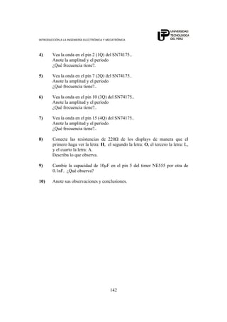 INTRODUCCIÓN A LA INGENIERÍA ELECTRÓNICA Y MECATRÓNICA
142
4) Vea la onda en el pin 2 (1Q) del SN74175..
Anote la amplitud y el período
¿Qué frecuencia tiene?.
5) Vea la onda en el pin 7 (2Q) del SN74175..
Anote la amplitud y el período
¿Qué frecuencia tiene?..
6) Vea la onda en el pin 10 (3Q) del SN74175..
Anote la amplitud y el período
¿Qué frecuencia tiene?..
7) Vea la onda en el pin 15 (4Q) del SN74175..
Anote la amplitud y el período
¿Qué frecuencia tiene?..
8) Conecte las resistencias de 220Ω de los displays de manera que el
primero haga ver la letra: H, el segundo la letra: O, el tercero la letra: L,
y el cuarto la letra: A.
Describa lo que observa.
9) Cambie la capacidad de 10μF en el pin 5 del timer NE555 por otra de
0.1nF. ¿Qué observa?
10) Anote sus observaciones y conclusiones.
 