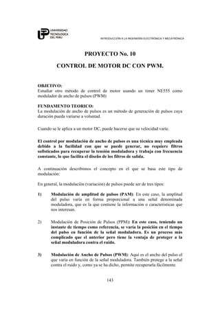 INTRODUCCIÓN A LA INGENIERÍA ELECTRÓNICA Y MECATRÓNICA
143
PROYECTO No. 10
CONTROL DE MOTOR DC CON PWM.
OBJETIVO:
Estudiar otro método de control de motor usando un timer NE555 como
modulador de ancho de pulsos (PWM)
FUNDAMENTO TEORICO:
La modulación de ancho de pulsos es un método de generación de pulsos cuya
duración pueda variarse a voluntad.
Cuando se le aplica a un motor DC, puede hacerse que su velocidad varíe.
El control por modulación de ancho de pulsos es una técnica muy empleada
debido a la facilidad con que se puede generar, no requiere filtros
sofisticados para recuperar la tensión moduladora y trabaja con frecuencia
constante, lo que facilita el diseño de los filtros de salida.
A continuación describimos el concepto en el que se basa este tipo de
modulación:
En general, la modulación (variación) de pulsos puede ser de tres tipos:
1) Modulación de amplitud de pulsos (PAM): En este caso, la amplitud
del pulso varía en forma proporcional a una señal denominada
moduladora, que es la que contiene la información o características que
nos interesan.
2) Modulación de Posición de Pulsos (PPM): En este caso, teniendo un
instante de tiempo como referencia, se varía la posición en el tiempo
del pulso en función de la señal moduladora. Es un proceso más
complicado que el anterior pero tiene la ventaja de proteger a la
señal moduladora contra el ruido.
3) Modulación de Ancho de Pulsos (PWM): Aquí es el ancho del pulso el
que varía en función de la señal moduladora. También protege a la señal
contra el ruido y, como ya se ha dicho, permite recuperarla fácilmente.
 