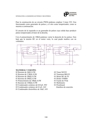 INTRODUCCIÓN A LA INGENIERÍA ELECTRÓNICA Y MECATRÓNICA
144
Para la construcción de un circuito PWM podemos emplear 2 timer 555. Uno
funcionando como generador de pulsos y el otro como temporizador, como se
muestra a continuación:
El circuito de la izquierda es un generador de pulsos cuya salida hace producir
pulsos temporizados al timer de la derecha.
Con el potenciómetro de 10KΩ podemos variar la duración de los pulsos. Esto
hará que la tensión DC en el motor varíe, lo cual puede medirse con un
voltímetro.
NE555
2
5
3
7
6
4
81
TR
CV
Q
DIS
THR
R
VCCGND 1K
10 nF
5 V
+
-
10 uF
10K
NE555
2
5
3
7
6
4
81
TR
CV
Q
DIS
THR
R
VCCGND
0.1 uF0.1 uF
20K
AL MOTOR
1K
10K
10 nF
0.1 üF
10K
MATERIAL Y EQUIPO:
02 Resistor de 1KΩ, 0.5W 02 Timer NE555
01 Resistor de 2.2KΩ, 0.5W 01 Transistor BD135
02 Resistor de 10KΩ, 0.5W 01 Motor DC de 5V
01 Resistor de 20KΩ, 0.5W 01 Diodo 1N4004
01 Potenciómetro de 10KΩ, 0.5W 01 Fuente de 5Vdc
01 Resistor de 150KΩ, 0.5W 01 Multímetro
02 Condensador cerámico de 0.01uF, 50V 01 Protoboard
03 Condensador cerámico de 0.1uF, 16V Alambres de conexión.
01 Condensador electrolítico de 10uF, 16V
 