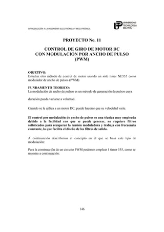 INTRODUCCIÓN A LA INGENIERÍA ELECTRÓNICA Y MECATRÓNICA
146
PROYECTO No. 11
CONTROL DE GIRO DE MOTOR DC
CON MODULACION POR ANCHO DE PULSO
(PWM)
OBJETIVO:
Estudiar otro método de control de motor usando un solo timer NE555 como
modulador de ancho de pulsos (PWM)
FUNDAMENTO TEORICO:
La modulación de ancho de pulsos es un método de generación de pulsos cuya
duración pueda variarse a voluntad.
Cuando se le aplica a un motor DC, puede hacerse que su velocidad varíe.
El control por modulación de ancho de pulsos es una técnica muy empleada
debido a la facilidad con que se puede generar, no requiere filtros
sofisticados para recuperar la tensión moduladora y trabaja con frecuencia
constante, lo que facilita el diseño de los filtros de salida.
A continuación describimos el concepto en el que se basa este tipo de
modulación:
Para la construcción de un circuito PWM podemos emplear 1 timer 555, como se
muestra a continuación:
 