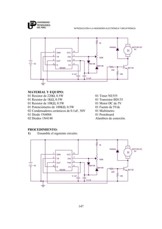 INTRODUCCIÓN A LA INGENIERÍA ELECTRÓNICA Y MECATRÓNICA
147
1N4148
BD135
1N4148
100K
220
1N4004
M
-
+
5V
MOTOR DC
0.1uF 10K
1K
5V
0.1uF
NE555
2
5
3
7
6
4
1 9
TR
CV
OUT
DIS
THR
R
GND VCC
MATERIAL Y EQUIPO:
01 Resistor de 220Ω, 0.5W 01 Timer NE555
01 Resistor de 1KΩ, 0.5W 01 Transistor BD135
01 Resistor de 10KΩ, 0.5W 01 Motor DC de 5V
01 Potenciómetro de 100KΩ, 0.5W 01 Fuente de 5Vdc
02 Condensadores cerámicos de 0.1uF, 50V 01 Multímetro
01 Diodo 1N4004 01 Protoboard
02 Diodos 1N4148 Alambres de conexión.
PROCEDIMIENTO:
1) Ensamble el siguiente circuito:
1N4148
BD135
1N4148
100K
220
1N4004
M
-
+
5V
MOTOR DC
0.1uF 10K
1K
5V
0.1uF
NE555
2
5
3
7
6
4
1 9
TR
CV
OUT
DIS
THR
R
GND VCC
 