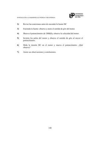 INTRODUCCIÓN A LA INGENIERÍA ELECTRÓNICA Y MECATRÓNICA
148
2) Revise las conexiones antes de encender la fuente DC
3) Encienda la fuente: observe y anote el sentido de giro del motor.
4) Mueva el potenciómetro de 100KΩ y observe la velocidad del motor.
5) Invierta los polos del motor y observe el sentido de giro al mover el
potenciómetro.
6) Mida la tensión DC en el motor y mueva el potenciómetro. ¿Qué
observa?
7) Anote sus observaciones y conclusiones.
 