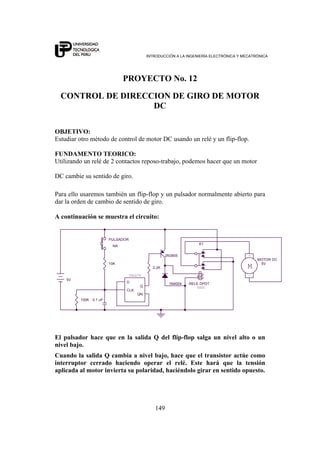 INTRODUCCIÓN A LA INGENIERÍA ELECTRÓNICA Y MECATRÓNICA
149
PROYECTO No. 12
CONTROL DE DIRECCION DE GIRO DE MOTOR
DC
OBJETIVO:
Estudiar otro método de control de motor DC usando un relé y un flip-flop.
FUNDAMENTO TEORICO:
Utilizando un relé de 2 contactos reposo-trabajo, podemos hacer que un motor
DC cambie su sentido de giro.
Para ello usaremos también un flip-flop y un pulsador normalmente abierto para
dar la orden de cambio de sentido de giro.
A continuación se muestra el circuito:
5VDC
PULSADOR
NA
2N3905
K1
RELE DPDT
0.1 uF
5V
2.2K
D
Q
CLK
QN
10K
M
-
+
5V
MOTOR DC
74LS74
100K
1N4004
El pulsador hace que en la salida Q del flip-flop salga un nivel alto o un
nivel bajo.
Cuando la salida Q cambia a nivel bajo, hace que el transistor actúe como
interruptor cerrado haciendo operar el relé. Este hará que la tensión
aplicada al motor invierta su polaridad, haciéndolo girar en sentido opuesto.
 