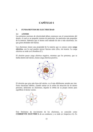 INTRODUCCIÓN A LA INGENIERÍA ELECTRÓNICA Y MECATRÓNICA
15
CAPÍTULO 1
1. FUNDAMENTOS DE ELECTRICIDAD
1.1 ATOMO
Las primeras nociones de electricidad deben comenzar con el conocimiento del
átomo, el cual es un pequeño sistema de partículas, las partículas más pequeñas
de la materia. Sabemos que el átomo está rodeado de uno o más electrones, los
que giran alrededor del núcleo.
Los electrones tienen una propiedad de la materia que se conoce como carga
eléctrica, con la cual pueden ejercer fuerzas entre ellos, sin tocarse. La carga
eléctrica se mide en Colombios (C).
El electrón posee carga eléctrica negativa, mientras que los protones, que se
hallan dentro del núcleo, tienen carga eléctrica positiva.
El electrón que gira más lejos del núcleo, es el más débilmente atraído por éste.
Estos electrones débiles, cuando entran en la esfera de atracción de un átomo
próximo, deficiente en electrones, dejarán la órbita de su propio átomo para
equilibrar el átomo vecino.
Este fenómeno de movimiento de los electrones, es conocido como
CORRIENTE ELÉCTRICA de un conductor y se mide en Amperios (A). Es
 