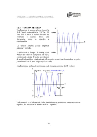 INTRODUCCIÓN A LA INGENIERÍA ELECTRÓNICA Y MECATRÓNICA
20
1.2.2 TENSIÓN ALTERNA
En el caso de la tensión alterna (como la
Red Eléctrica domiciliaria 220 Vac, 60
Hz), ésta sí varía e incluso invierte su
polaridad y además posee una
frecuencia, como se muestra a
continuación:
La tensión alterna posee amplitud
máxima y período.
El período es el tiempo ( T en seg. ) que
demora la señal en completar un ciclo,
comenzando desde 0 hasta un máximo
de amplitud positiva, volviendo a 0, alcanzando un máximo de amplitud negativa
y terminando en 0, para luego repetir el ciclo.
En el siguiente gráfico, tenemos una onda con una amplitud de 10 voltios:
La frecuencia es el número de ciclos (ondas) que se producen o transcurren en un
segundo. Su unidad es el Hertz = 1 ciclo / segundo.
 