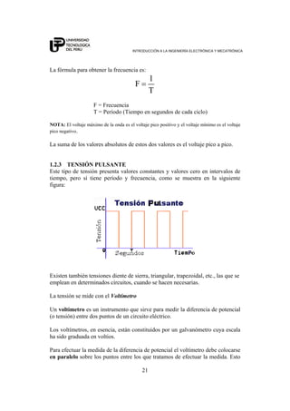 INTRODUCCIÓN A LA INGENIERÍA ELECTRÓNICA Y MECATRÓNICA
21
La fórmula para obtener la frecuencia es:
1
F
T
=
F = Frecuencia
T = Período (Tiempo en segundos de cada ciclo)
NOTA: El voltaje máximo de la onda es el voltaje pico positivo y el voltaje mínimo es el voltaje
pico negativo.
La suma de los valores absolutos de estos dos valores es el voltaje pico a pico.
1.2.3 TENSIÓN PULSANTE
Este tipo de tensión presenta valores constantes y valores cero en intervalos de
tiempo, pero sí tiene período y frecuencia, como se muestra en la siguiente
figura:
Existen también tensiones diente de sierra, triangular, trapezoidal, etc., las que se
emplean en determinados circuitos, cuando se hacen necesarias.
La tensión se mide con el Voltímetro
Un voltímetro es un instrumento que sirve para medir la diferencia de potencial
(o tensión) entre dos puntos de un circuito eléctrico.
Los voltímetros, en esencia, están constituidos por un galvanómetro cuya escala
ha sido graduada en voltios.
Para efectuar la medida de la diferencia de potencial el voltímetro debe colocarse
en paralelo sobre los puntos entre los que tratamos de efectuar la medida. Esto
 