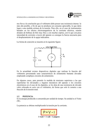 INTRODUCCIÓN A LA INGENIERÍA ELECTRÓNICA Y MECATRÓNICA
22
nos lleva a la conclusión que el voltímetro debe poseer una resistencia interna lo
más alta posible, a fin de que no produzca un consumo apreciable, lo que daría
lugar a una medida errónea de la tensión. Para ello, en el caso de instrumentos
basados en los efectos electromagnéticos de la corriente eléctrica, estarán
dotados de bobinas de hilo muy fino y con muchas espiras, con lo que con poca
intensidad de corriente a través del aparato se consigue la fuerza necesaria para
el desplazamiento de la aguja indicadora.
La forma de conexión se muestra en la siguiente figura:
-
+
R
1K
V
VOLTIMETRO
5 V
220.
En la actualidad existen dispositivos digitales que realizan la función del
voltímetro presentando unas características de aislamiento bastante elevadas
empleando complejos circuitos de aislamiento.
En algunos casos, para permitir la medida de tensiones superiores a las que
soportarían los devanados y órganos mecánicos del aparato o los circuitos
electrónicos en el caso de los digitales, se les dota de una resistencia de elevado
valor colocada en serie con el voltímetro, de forma que solo le someta a una
fracción de la tensión total.
1.3 POTENCIA
Es la energía producida o consumida por unidad de tiempo. Su unidad es el Vatio
(W).
La potencia se obtiene multiplicando la tensión por la corriente.
1 watt = 1 volt · 1 ampere
 