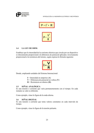 INTRODUCCIÓN A LA INGENIERÍA ELECTRÓNICA Y MECATRÓNICA
23
1.4 LA LEY DE OHM:
Establece que la intensidad de la corriente eléctrica que circula por un dispositivo
es directamente proporcional a la diferencia de potencial aplicada e inversamente
proporcional a la resistencia del mismo, según expresa la fórmula siguiente:
Donde, empleando unidades del Sistema Internacional:
I = Intensidad en amperios (A)
V = Diferencia de potencial en voltios (V)
R = Resistencia en ohmios (Ω).
1.5 SEÑAL ANALÓGICA
Es una tensión o corriente que varía permanentemente con el tiempo. En cada
instante su valor es diferente.
Como ejemplo, véase la figura de la onda alterna.
1.6 SEÑAL DIGITAL
Es una tensión o corriente que toma valores constantes en cada intervalo de
tiempo.
Como ejemplo, véase la figura de la tensión pulsante.
 