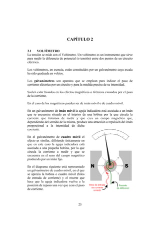 INTRODUCCIÓN A LA INGENIERÍA ELECTRÓNICA Y MECATRÓNICA
25
CAPÍTULO 2
2.1 VOLTÍMETRO
La tensión se mide con el Voltímetro. Un voltímetro es un instrumento que sirve
para medir la diferencia de potencial (o tensión) entre dos puntos de un circuito
eléctrico.
Los voltímetros, en esencia, están constituidos por un galvanómetro cuya escala
ha sido graduada en voltios.
Los galvanómetros son aparatos que se emplean para indicar el paso de
corriente eléctrica por un circuito y para la medida precisa de su intensidad.
Suelen estar basados en los efectos magnéticos o térmicos causados por el paso
de la corriente.
En el caso de los magnéticos pueden ser de imán móvil o de cuadro móvil.
En un galvanómetro de imán móvil la aguja indicadora está asociada a un imán
que se encuentra situado en el interior de una bobina por la que circula la
corriente que tratamos de medir y que crea un campo magnético que,
dependiendo del sentido de la misma, produce una atracción o repulsión del imán
proporcional a la intensidad de dicha
corriente.
En el galvanómetro de cuadro móvil el
efecto es similar, difiriendo únicamente en
que en este caso la aguja indicadora está
asociada a una pequeña bobina, por la que
circula la corriente a medir y que se
encuentra en el seno del campo magnético
producido por un imán fijo.
En el diagrama siguiente está representado
un galvanómetro de cuadro móvil, en el que
se aprecia la bobina o cuadro móvil (hilos
de entrada de corriente) y el resorte que
hace que la aguja indicadora vuelva a la
posición de reposo una vez que cesa el paso
de corriente.
 