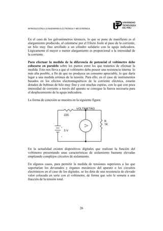 INTRODUCCIÓN A LA INGENIERÍA ELECTRÓNICA Y MECATRÓNICA
26
En el caso de los galvanómetros térmicos, lo que se pone de manifiesto es el
alargamiento producido, al calentarse por el Efecto Joule al paso de la corriente,
un hilo muy fino arrollado a un cilindro solidario con la aguja indicadora.
Lógicamente el mayor o menor alargamiento es proporcional a la intensidad de
la corriente.
Para efectuar la medida de la diferencia de potencial el voltímetro debe
colocarse en paralelo sobre los puntos entre los que tratamos de efectuar la
medida. Esto nos lleva a que el voltímetro debe poseer una resistencia interna lo
más alta posible, a fin de que no produzca un consumo apreciable, lo que daría
lugar a una medida errónea de la tensión. Para ello, en el caso de instrumentos
basados en los efectos electromagnéticos de la corriente eléctrica, estarán
dotados de bobinas de hilo muy fino y con muchas espiras, con lo que con poca
intensidad de corriente a través del aparato se consigue la fuerza necesaria para
el desplazamiento de la aguja indicadora.
La forma de conexión se muestra en la siguiente figura:
-
+
R
1K
V
VOLTIMETRO
5 V
220.
En la actualidad existen dispositivos digitales que realizan la función del
voltímetro presentando unas características de aislamiento bastante elevadas
empleando complejos circuitos de aislamiento.
En algunos casos, para permitir la medida de tensiones superiores a las que
soportarían los devanados y órganos mecánicos del aparato o los circuitos
electrónicos en el caso de los digitales, se les dota de una resistencia de elevado
valor colocada en serie con el voltímetro, de forma que solo le someta a una
fracción de la tensión total.
 