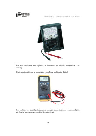 INTRODUCCIÓN A LA INGENIERÍA ELECTRÓNICA Y MECATRÓNICA
29
Los más modernos son digitales, se basan en un circuito electrónico y un
display.
En la siguiente figura se muestra un ejemplo de multimetro digital
Los multímetros digitales incluyen, a menudo, otras funciones como: medición
de diodos, transistores, capacidad, frecuencia, etc.
 