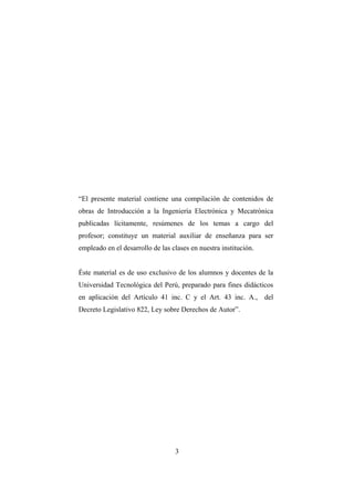 INTRODUCCIÓN A LA INGENIERÍA ELECTRÓNICA Y MECATRÓNICA
3
“El presente material contiene una compilación de contenidos de
obras de Introducción a la Ingeniería Electrónica y Mecatrónica
publicadas lícitamente, resúmenes de los temas a cargo del
profesor; constituye un material auxiliar de enseñanza para ser
empleado en el desarrollo de las clases en nuestra institución.
Éste material es de uso exclusivo de los alumnos y docentes de la
Universidad Tecnológica del Perú, preparado para fines didácticos
en aplicación del Artículo 41 inc. C y el Art. 43 inc. A., del
Decreto Legislativo 822, Ley sobre Derechos de Autor”.
 