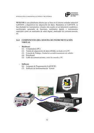INTRODUCCIÓN A LA INGENIERÍA ELECTRÓNICA Y MECATRÓNICA
32
NI ELVIS es una plataforma abierta que se basa en el entorno estándar industrial
LabVIEW y dispositivos de adquisición de datos. Basándose en LabVIEW, se
han diseñado los instrumentos virtuales más usados en un laboratorio académico:
osciloscopio, generador de funciones, multímetro digital, e instrumentos
especiales como un analizador de señal digital, analizador de corriente-tensión,
etc.
2.6.1 COMPONENTES DEL SISTEMA DE INSTRUMENTACIÓN
VIRTUAL
- Hardware
(1) Computadora (PC)
(2) Tarjeta de adquisición de datos (DAQ), incluida en la PC
(3) Consola de Trabajo, Unidad de acondicionamiento de señales
(4) Protoboard
(5) Cable de comunicaciones, entre la consola y PC
- Software
(6) Lenguaje de Programación (LabVIEW)
(7) Software de Instrumentación Virtual
 