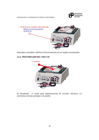 INTRODUCCIÓN A LA INGENIERÍA ELECTRÓNICA Y MECATRÓNICA
34
Interruptor secundario, habilita el funcionamiento de los equipos incorporados
2.6.4 PROTOBOARD DEL NIELVIS
El Protoboard es usado para implementación de circuitos eléctricos y/o
electrónicos de tipo prototipo o de prueba.
 