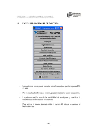 INTRODUCCIÓN A LA INGENIERÍA ELECTRÓNICA Y MECATRÓNICA
40
2.9 PANEL DEL SOFTWARE DE CONTROL
- Manualmente no se puede manejar todos los equipos que incorpora el NI
ELVIS.
- Por el panel del software de control, pueden manejarse todos los equipos.
- La primera opción nos da la posibilidad de configurar y verificar la
conexión del software con el hardware.
- Para activar el equipo deseado sitúe el cursor del Mouse y presione el
botón derecho.
 