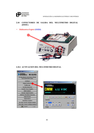 INTRODUCCIÓN A LA INGENIERÍA ELECTRÓNICA Y MECATRÓNICA
41
2.10 CONECTORES DE SALIDA DEL MULTIMETRO DIGITAL
(DMM )
2.10.1 ACTIVACION DEL MULTIMETRO DIGITAL
 