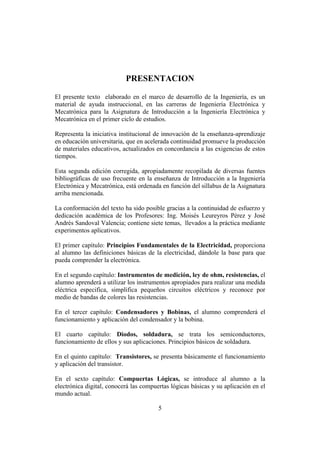 INTRODUCCIÓN A LA INGENIERÍA ELECTRÓNICA Y MECATRÓNICA
5
PRESENTACION
El presente texto elaborado en el marco de desarrollo de la Ingeniería, es un
material de ayuda instruccional, en las carreras de Ingeniería Electrónica y
Mecatrónica para la Asignatura de Introducción a la Ingeniería Electrónica y
Mecatrónica en el primer ciclo de estudios.
Representa la iniciativa institucional de innovación de la enseñanza-aprendizaje
en educación universitaria, que en acelerada continuidad promueve la producción
de materiales educativos, actualizados en concordancia a las exigencias de estos
tiempos.
Esta segunda edición corregida, apropiadamente recopilada de diversas fuentes
bibliográficas de uso frecuente en la enseñanza de Introducción a la Ingeniería
Electrónica y Mecatrónica, está ordenada en función del sillabus de la Asignatura
arriba mencionada.
La conformación del texto ha sido posible gracias a la continuidad de esfuerzo y
dedicación académica de los Profesores: Ing. Moisés Leureyros Pérez y José
Andrés Sandoval Valencia; contiene siete temas, llevados a la práctica mediante
experimentos aplicativos.
El primer capítulo: Principios Fundamentales de la Electricidad, proporciona
al alumno las definiciones básicas de la electricidad, dándole la base para que
pueda comprender la electrónica.
En el segundo capítulo: Instrumentos de medición, ley de ohm, resistencias, el
alumno aprenderá a utilizar los instrumentos apropiados para realizar una medida
eléctrica especifica, simplifica pequeños circuitos eléctricos y reconoce por
medio de bandas de colores las resistencias.
En el tercer capítulo: Condensadores y Bobinas, el alumno comprenderá el
funcionamiento y aplicación del condensador y la bobina.
El cuarto capítulo: Diodos, soldadura, se trata los semiconductores,
funcionamiento de ellos y sus aplicaciones. Principios básicos de soldadura.
En el quinto capítulo: Transistores, se presenta básicamente el funcionamiento
y aplicación del transistor.
En el sexto capítulo: Compuertas Lógicas, se introduce al alumno a la
electrónica digital, conocerá las compuertas lógicas básicas y su aplicación en el
mundo actual.
 
