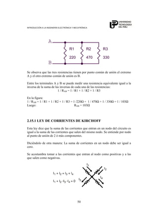 INTRODUCCIÓN A LA INGENIERÍA ELECTRÓNICA Y MECATRÓNICA
50
R1
220
A
R2
470
R3
330
B
Se observa que las tres resistencias tienen por punto común de unión el extremo
A y el otro extremo común de unión es B.
Entre los terminales A y B se puede medir una resistencia equivalente igual a la
inversa de la suma de las inversas de cada una de las resistencias:
1 / RAB = 1 / R1 + 1 / R2 + 1 / R3
En la figura:
1 / RAB = 1 / R1 + 1 / R2 + 1 / R3 = 1 /220Ω + 1 / 470Ω + 1 / 330Ω = 1 / 103Ω
Luego: RAB = 103Ω
2.15.1 LEY DE CORRIENTES DE KIRCHOFF
Esta ley dice que la suma de las corrientes que entran en un nodo del circuito es
igual a la suma de las corrientes que salen del mismo nodo. Se entiende por nodo
al punto de unión de 2 ó más componentes.
Diciéndolo de otra manera: La suma de corrientes en un nodo debe ser igual a
cero.
Se acostumbra tomar a las corrientes que entran al nodo como positivas y a las
que salen como negativas.
 
