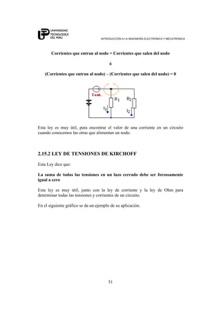 INTRODUCCIÓN A LA INGENIERÍA ELECTRÓNICA Y MECATRÓNICA
51
Corrientes que entran al nodo = Corrientes que salen del nodo
ó
(Corrientes que entran al nodo) – (Corrientes que salen del nodo) = 0
Esta ley es muy útil, para encontrar el valor de una corriente en un circuito
cuando conocemos las otras que alimentan un nodo.
2.15.2 LEY DE TENSIONES DE KIRCHOFF
Esta Ley dice que:
La suma de todas las tensiones en un lazo cerrado debe ser forzosamente
igual a cero
Esta ley es muy útil, junto con la ley de corriente y la ley de Ohm para
determinar todas las tensiones y corrientes de un circuito.
En el siguiente gráfico se da un ejemplo de su aplicación.
 