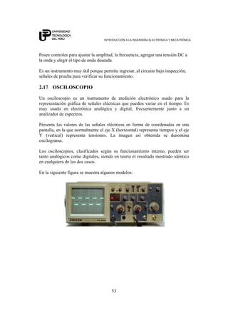 INTRODUCCIÓN A LA INGENIERÍA ELECTRÓNICA Y MECATRÓNICA
53
Posee controles para ajustar la amplitud, la frecuencia, agregar una tensión DC a
la onda y elegir el tipo de onda deseada.
Es un instrumento muy útil porque permite ingresar, al circuito bajo inspección,
señales de prueba para verificar su funcionamiento.
2.17 OSCILOSCOPIO
Un osciloscopio es un instrumento de medición electrónico usado para la
representación gráfica de señales eléctricas que pueden variar en el tiempo. Es
muy usado en electrónica analógica y digital, frecuentemente junto a un
analizador de espectros.
Presenta los valores de las señales eléctricas en forma de coordenadas en una
pantalla, en la que normalmente el eje X (horizontal) representa tiempos y el eje
Y (vertical) representa tensiones. La imagen así obtenida se denomina
oscilograma.
Los osciloscopios, clasificados según su funcionamiento interno, pueden ser
tanto analógicos como digitales, siendo en teoría el resultado mostrado idéntico
en cualquiera de los dos casos.
En la siguiente figura se muestra algunos modelos:
 
