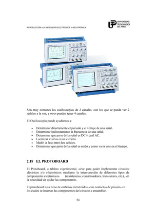 INTRODUCCIÓN A LA INGENIERÍA ELECTRÓNICA Y MECATRÓNICA
54
Son muy comunes los osciloscopios de 2 canales, con los que se puede ver 2
señales a la vez, y otros pueden tener 4 canales.
El Osciloscopio puede ayudarnos a:
• Determinar directamente el periodo y el voltaje de una señal.
• Determinar indirectamente la frecuencia de una señal.
• Determinar que parte de la señal es DC y cual AC.
• Localizar averías en un circuito.
• Medir la fase entre dos señales.
• Determinar que parte de la señal es ruido y como varia este en el tiempo.
2.18 EL PROTOBOARD
El Protoboard, o tablero experimental, sirve para poder implementar circuitos
eléctricos y/o electrónicos mediante la interconexión de diferentes tipos de
componentes electrónicos (resistencias, condensadores, transistores, etc.), sin
la necesidad de soldar las componentes.
El protoboard esta lleno de orificios metalizados -con contactos de presión- en
los cuales se insertan las componentes del circuito a ensamblar.
 