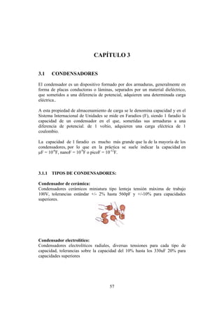 INTRODUCCIÓN A LA INGENIERÍA ELECTRÓNICA Y MECATRÓNICA
57
CAPÍTULO 3
3.1 CONDENSADORES
El condensador es un dispositivo formado por dos armaduras, generalmente en
forma de placas conductoras o láminas, separados por un material dieléctrico,
que sometidos a una diferencia de potencial, adquieren una determinada carga
eléctrica..
A esta propiedad de almacenamiento de carga se le denomina capacidad y en el
Sistema Internacional de Unidades se mide en Faradios (F), siendo 1 faradio la
capacidad de un condensador en el que, sometidas sus armaduras a una
diferencia de potencial. de 1 voltio, adquieren una carga eléctrica de 1
coulombio.
La capacidad de 1 faradio es mucho más grande que la de la mayoría de los
condensadores, por lo que en la práctica se suele indicar la capacidad en
µF = 10-6
F, nanoF = 10-9
F o picoF = 10-12
F.
3.1.1 TIPOS DE CONDENSADORES:
Condensador de cerámica:
Condensadores cerámicos miniatura tipo lenteja tensión máxima de trabajo
100V, tolerancias estándar +/- 2% hasta 560pF y +/-10% para capacidades
superiores.
Condensador electrolítico:
Condensadores electrolíticos radiales, diversas tensiones para cada tipo de
capacidad, tolerancias sobre la capacidad del 10% hasta los 330uF 20% para
capacidades superiores
 