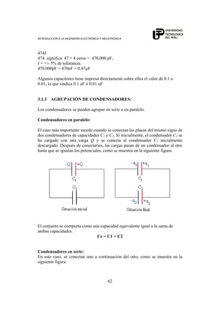 INTRODUCCIÓN A LA INGENIERÍA ELECTRÓNICA Y MECATRÓNICA
62
474J
474 significa 47 + 4 ceros = 470,000 pF,
J = +/- 5% de tolerancia.
470.000pF = 470nF = 0.47µF
Algunos capacitores tiene impreso directamente sobre ellos el valor de 0.1 o
0.01, lo que sindica 0.1 uF ó 0.01 uF
3.1.3 AGRUPACIÓN DE CONDENSADORES:
Los condensadores se pueden agrupar en serie o en paralelo.
Condensadores en paralelo:
El caso más importante sucede cuando se conectan las placas del mismo signo de
dos condensadores de capacidades C1 y C2. Si inicialmente, el condensador C1 se
ha cargado con una carga Q y se conecta al condensador C2 inicialmente
descargado. Después de conectarlos, las cargas pasan de un condensador al otro
hasta que se igualan los potenciales, como se muestra en la siguiente figura:
El conjunto se comporta como una capacidad equivalente igual a la suma de
ambas capacidades.
Ce = C1 + C2
Condensadores en serie:
En este caso, se conectan uno a continuación del otro, como se muestra en la
siguiente figura:
 