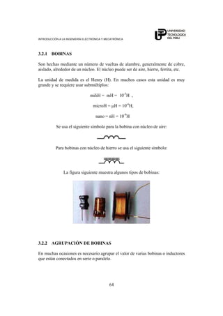 INTRODUCCIÓN A LA INGENIERÍA ELECTRÓNICA Y MECATRÓNICA
64
3.2.1 BOBINAS
Son hechas mediante un número de vueltas de alambre, generalmente de cobre,
aislado, alrededor de un núcleo. El núcleo puede ser de aire, hierro, ferrita, etc.
La unidad de medida es el Henry (H). En muchos casos esta unidad es muy
grande y se requiere usar submúltiplos:
miliH = mH = 10-3
H ,
microH = µH = 10-6
H,
nano = nH = 10-9
H
Se usa el siguiente símbolo para la bobina con núcleo de aire:
Para bobinas con núcleo de hierro se usa el siguiente símbolo:
La figura siguiente muestra algunos tipos de bobinas:
3.2.2 AGRUPACIÓN DE BOBINAS
En muchas ocasiones es necesario agrupar el valor de varias bobinas o inductores
que están conectados en serie o paralelo.
 