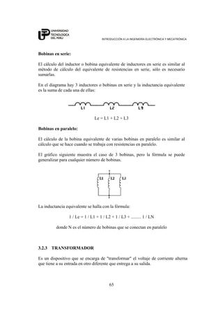 INTRODUCCIÓN A LA INGENIERÍA ELECTRÓNICA Y MECATRÓNICA
65
Bobinas en serie:
El cálculo del inductor o bobina equivalente de inductores en serie es similar al
método de cálculo del equivalente de resistencias en serie, sólo es necesario
sumarlas.
En el diagrama hay 3 inductores o bobinas en serie y la inductancia equivalente
es la suma de cada una de ellas:
Le = L1 + L2 + L3
Bobinas en paralelo:
El cálculo de la bobina equivalente de varias bobinas en paralelo es similar al
cálculo que se hace cuando se trabaja con resistencias en paralelo.
El gráfico siguiente muestra el caso de 3 bobinas, pero la fórmula se puede
generalizar para cualquier número de bobinas.
La inductancia equivalente se halla con la fórmula:
1 / Le = 1 / L1 + 1 / L2 + 1 / L3 + ......... 1 / LN
donde N es el número de bobinas que se conectan en paralelo
3.2.3 TRANSFORMADOR
Es un dispositivo que se encarga de "transformar" el voltaje de corriente alterna
que tiene a su entrada en otro diferente que entrega a su salida.
 