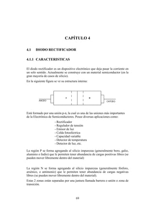 INTRODUCCIÓN A LA INGENIERÍA ELECTRÓNICA Y MECATRÓNICA
69
CAPÍTULO 4
4.1 DIODO RECTIFICADOR
4.1.1 CARACTERISTICAS
El diodo rectificador es un dispositivo electrónico que deja pasar la corriente en
un solo sentido. Actualmente se construye con un material semiconductor (en la
gran mayoría de casos de silicio).
En la siguiente figura se ve su estructura interna:
Está formado por una unión p-n, la cual es una de las uniones más importantes
de la Electrónica de Semiconductores. Posee diversas aplicaciones como:
- Rectificador
- Regulador de tensión
- Emisor de luz
- Celda fotoeléctrica
- Capacidad variable
- Detector de temperatura
- Detector de luz, etc.
La región P se forma agregando al silicio impurezas (generalmente boro, galio,
aluminio o Indio) que le permiten tener abundancia de cargas positivas libres (se
pueden mover libremente dentro del material)
La región N se forma agregando al silicio impurezas (generalmente fósforo,
arsénico, o antimonio) que le permiten tener abundancia de cargas negativas
libres (se pueden mover libremente dentro del material).
Estas 2 zonas están separadas por una juntura llamada barrera o unión o zona de
transición.
 