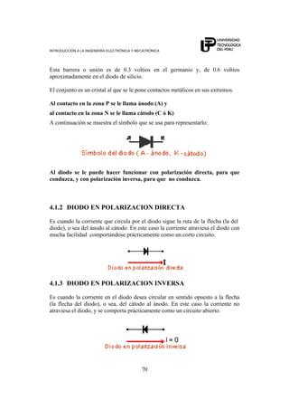 INTRODUCCIÓN A LA INGENIERÍA ELECTRÓNICA Y MECATRÓNICA
70
Esta barrera o unión es de 0.3 voltios en el germanio y, de 0.6 voltios
aproximadamente en el diodo de silicio.
El conjunto es un cristal al que se le pone contactos metálicos en sus extremos.
Al contacto en la zona P se le llama ánodo (A) y
al contacto en la zona N se le llama cátodo (C ó K)
A continuación se muestra el símbolo que se usa para representarlo:
Al diodo se le puede hacer funcionar con polarización directa, para que
conduzca, y con polarización inversa, para que no conduzca.
4.1.2 DIODO EN POLARIZACION DIRECTA
Es cuando la corriente que circula por el diodo sigue la ruta de la flecha (la del
diodo), o sea del ánodo al cátodo. En este caso la corriente atraviesa el diodo con
mucha facilidad comportándose prácticamente como un corto circuito.
4.1.3 DIODO EN POLARIZACION INVERSA
Es cuando la corriente en el diodo desea circular en sentido opuesto a la flecha
(la flecha del diodo), o sea, del cátodo al ánodo. En este caso la corriente no
atraviesa el diodo, y se comporta prácticamente como un circuito abierto.
 