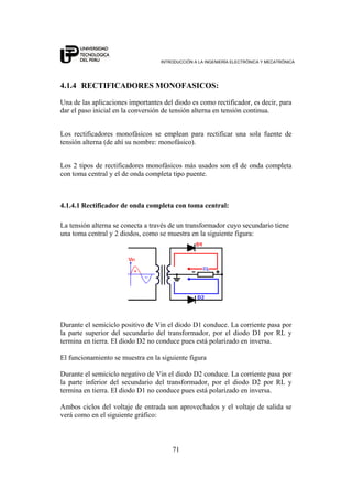 INTRODUCCIÓN A LA INGENIERÍA ELECTRÓNICA Y MECATRÓNICA
71
4.1.4 RECTIFICADORES MONOFASICOS:
Una de las aplicaciones importantes del diodo es como rectificador, es decir, para
dar el paso inicial en la conversión de tensión alterna en tensión continua.
Los rectificadores monofásicos se emplean para rectificar una sola fuente de
tensión alterna (de ahí su nombre: monofásico).
Los 2 tipos de rectificadores monofásicos más usados son el de onda completa
con toma central y el de onda completa tipo puente.
4.1.4.1 Rectificador de onda completa con toma central:
La tensión alterna se conecta a través de un transformador cuyo secundario tiene
una toma central y 2 diodos, como se muestra en la siguiente figura:
Durante el semiciclo positivo de Vin el diodo D1 conduce. La corriente pasa por
la parte superior del secundario del transformador, por el diodo D1 por RL y
termina en tierra. El diodo D2 no conduce pues está polarizado en inversa.
El funcionamiento se muestra en la siguiente figura
Durante el semiciclo negativo de Vin el diodo D2 conduce. La corriente pasa por
la parte inferior del secundario del transformador, por el diodo D2 por RL y
termina en tierra. El diodo D1 no conduce pues está polarizado en inversa.
Ambos ciclos del voltaje de entrada son aprovechados y el voltaje de salida se
verá como en el siguiente gráfico:
 