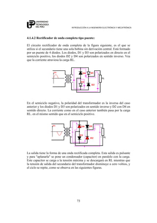 INTRODUCCIÓN A LA INGENIERÍA ELECTRÓNICA Y MECATRÓNICA
73
4.1.4.2 Rectificador de onda completa tipo puente:
El circuito rectificador de onda completa de la figura siguiente, es el que se
utiliza si el secundario tiene una sola bobina sin derivación central. Está formado
por un puente de 4 diodos. Los diodos, D1 y D3 son polarizados en directo en el
semiciclo positivo, los diodos D2 y D4 son polarizados en sentido inverso. Vea
que la corriente atraviesa la carga RL.
En el semiciclo negativo, la polaridad del transformador es la inversa del caso
anterior y los diodos D1 y D3 son polarizados en sentido inverso y D2 con D4 en
sentido directo. La corriente como en el caso anterior también pasa por la carga
RL. en el mismo sentido que en el semiciclo positivo.
La salida tiene la forma de una onda rectificada completa. Esta salida es pulsante
y para "aplanarla" se pone un condensador (capacitor) en paralelo con la carga.
Este capacitor se carga a la tensión máxima y se descargará en RL mientras que
la tensión de salida del secundario del transformador disminuye a cero voltios, y
el ciclo se repite, como se observa en las siguientes figuras.
 