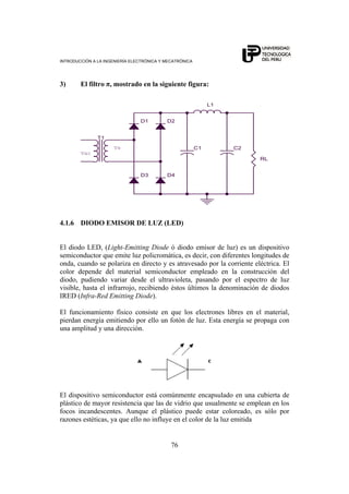 INTRODUCCIÓN A LA INGENIERÍA ELECTRÓNICA Y MECATRÓNICA
76
3) El filtro π, mostrado en la siguiente figura:
C2
D1
Vs
Vac
RL
T1
L1
D3 D4
C1
D2
4.1.6 DIODO EMISOR DE LUZ (LED)
El diodo LED, (Light-Emitting Diode ó diodo emisor de luz) es un dispositivo
semiconductor que emite luz policromática, es decir, con diferentes longitudes de
onda, cuando se polariza en directo y es atravesado por la corriente eléctrica. El
color depende del material semiconductor empleado en la construcción del
diodo, pudiendo variar desde el ultravioleta, pasando por el espectro de luz
visible, hasta el infrarrojo, recibiendo éstos últimos la denominación de diodos
IRED (Infra-Red Emitting Diode).
El funcionamiento físico consiste en que los electrones libres en el material,
pierdan energía emitiendo por ello un fotón de luz. Esta energía se propaga con
una amplitud y una dirección.
El dispositivo semiconductor está comúnmente encapsulado en una cubierta de
plástico de mayor resistencia que las de vidrio que usualmente se emplean en los
focos incandescentes. Aunque el plástico puede estar coloreado, es sólo por
razones estéticas, ya que ello no influye en el color de la luz emitida
 