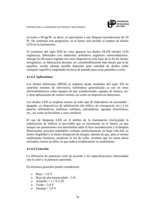 INTRODUCCIÓN A LA INGENIERÍA ELECTRÓNICA Y MECATRÓNICA
78
en torno a 60 lm/W, es decir, el equivalente a una lámpara incandescente de 50
W. De continuar esta progresión, en el futuro será posible el empleo de diodos
LED en la iluminación..
El comienzo del siglo XXI ha visto aparecer los diodos OLED (diodos LED
orgánicos), fabricados con materiales polímeros orgánicos semiconductores.
Aunque la eficiencia lograda con estos dispositivos está lejos de la de los diodos
inorgánicos, su fabricación promete ser considerablemente más barata que la de
aquellos, siendo además posible depositar gran cantidad de diodos sobre
cualquier superficie empleando técnicas de pintado para crear pantallas a color.
4.1.6.1 Aplicaciones
Los diodos infrarrojos (IRED) se emplean desde mediados del siglo XX en
controles remotos de televisores, habiéndose generalizado su uso en otros
electrodomésticos como equipos de aire acondicionado, equipos de música, etc.
y otras aplicaciones de control remoto, así como en dispositivos detectores.
Los diodos LED se emplean mucho en todo tipo de indicadores de encendido /
apagado, en dispositivos de señalización (de tráfico, de emergencia, etc.) y en
paneles informativos, teléfonos celulares, calculadoras, agendas electrónicas,
etc., así como en bicicletas y usos similares.
El uso de lámparas LED en el ámbito de la iluminación (incluyendo la
señalización de tráfico) es previsible que se incremente en el futuro, ya que
aunque sus prestaciones son intermedias entre el foco incandescente y la lámpara
fluorescente, presenta indudables ventajas, particularmente su larga vida útil, su
menor fragilidad y la menor disipación de energía, además de que, para el mismo
rendimiento luminoso, producen la luz de color, mientras que los hasta ahora
utilizados, tienen un filtro, lo que reduce notablemente su rendimiento.
4.1.6.2 Conexión
La diferencia de potencial varía de acuerdo a las especificaciones relacionadas
con el color y la potencia soportada.
En términos generales puede considerarse:
• Rojo = 1,6 V
• Rojo de alta luminosidad = 1,9v
• Amarillo = 1,7 V á 2V
• Verde = 2,4 V
• Naranja = 2,4 V
 