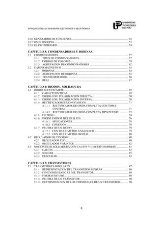 INTRODUCCIÓN A LA INGENIERÍA ELECTRÓNICA Y MECATRÓNICA
8
2.16 GENERADOR DE FUNCIONES.................................................................................. 52
2.17 OSCILOSCOPIO............................................................................................................ 53
2.18 EL PROTOBOARD ....................................................................................................... 54
CAPÍTULO 3: CONDENSADORES Y BOBINAS
3.1 CONDENSADORES...................................................................................................... 57
3.1.1 TIPOS DE CONDENSADORES ....................................................................... 57
3.1.2 CODIGO DE COLORES ................................................................................... 59
3.1.3 AGRUPACION DE CONDENSADORES ........................................................ 62
3.2 CAMPO MAGNETICO ................................................................................................. 63
3.2.1 BOBINAS........................................................................................................... 64
3.2.2 AGRUPACION DE BOBINAS ......................................................................... 65
3.2.3 TRANSFORMADOR......................................................................................... 66
3.2.4 RELE .................................................................................................................. 67
CAPÍTULO 4: DIODOS , SOLDADURA
4.1 DIODO RECTIFICADOR ............................................................................................. 69
4.1.1 CARACTERSITICAS........................................................................................ 69
4.1.2 DIODO CON POLARIZACION DIRECTA..................................................... 70
4.1.3 DIODO CON POLARIZACION INVERSA..................................................... 70
4.1.4 RECTIFICADORES MONOFASICOS ............................................................. 71
4.1.1.1 RECTIFICADOR DE ONDA COMPLETA CON TOMA
CENTRAL........................................................................................... 71
4.1.4.2 RECTIFICADOR DE ONDA COMPLETA TIPO PUENTE ............. 73
4.1.5 FILTROS............................................................................................................ 74
4.1.6 DIODO EMISOR DE LUZ (LED)..................................................................... 76
4.1.6.1 APLICACIONES ................................................................................. 78
4.1.6.2 CONEXIÓN ......................................................................................... 78
4.1.7 PRUEBA DE UN DIODO.................................................................................. 79
4.1.7.1 CON MULTIMETRO ANALOGICO ................................................. 79
4.1.7.2 CON MULTIMETRO DIGITAL......................................................... 80
4.2 REGULADOR DE TENSIÓN ....................................................................................... 80
4.2.1 REGULADOR FIJO........................................................................................... 80
4.2.2 REGULADOR VARIABLE............................................................................... 82
4.3 NOCIONES DE SOLDADURA CON CAUTIN Y CIRCUITO IMPRESO ................. 83
4.3.1 CAUTIN ............................................................................................................. 83
4.3.2 SOLDAR ............................................................................................................ 85
4.3.3 DESOLDAR....................................................................................................... 85
CAPÍTULO 5: TRANSISTORES
5.1 TRANSISTORES BIPOLARES .................................................................................... 87
5.1.1 REPRESENTACION DEL TRANSISTOR BIPOLAR ..................................... 88
5.1.2 FUNCIONES BASICAS DEL TRANSISTOR.................................................. 89
5.1.3 FORMAS DE USO............................................................................................. 89
5.1.4 PRUEBA DE UN TRANSISTOR...................................................................... 90
5.1.5 DETERMINACION DE LOS TERMINALES DE UN TRANSISTOR............ 90
 