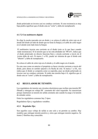 INTRODUCCIÓN A LA INGENIERÍA ELECTRÓNICA Y MECATRÓNICA
80
diodo polarizado en inverso casi no conduce corriente. Si esta resistencia es muy
baja podría significar que el diodo esta en "corto" y deba de reemplazarlo
4.1.7.2 Con multímetro digital:
Se elige la escala marcada con un diodo y se coloca el cable de color rojo en el
ánodo del diodo (el lado de diodo que no tiene la franja) y el cable de color negro
en el cátodo (este lado tiene la franja).
El multímetro inyecta una corriente en el diodo (esto es lo que hace cuando
mide resistencias). Si la tensión que se lee está alrededor de 700 mV, indica que
el diodo polarizado en directo funciona bien y circula corriente a través de él
(como debe de ser). Si marca 1 u OL, puede ser síntoma de que el diodo está
"abierto" y deba de reemplazarlo.
Se coloca el cable de color rojo en el cátodo y el cable negro en el ánodo.
En este caso como en anterior el propósito es hacer circular corriente a través del
diodo, pero ahora en sentido opuesto a la flecha de este. Si marca 1 u OL, nos
indica que el diodo se comporta como se esperaba, pues un diodo polarizado en
inverso casi no conduce corriente. Si mide una tensión baja ó 0, significa que el
diodo esta en "corto" y debe de reemplazarlo.
4.2 REGULADOR DE TENSIÓN:
Los reguladores de tensión son circuitos electrónicos que reciben una tensión DC
filtrada y entregan un voltaje DC constante del valor requerido. Se caracterizan
porque mantienen su tensión de salida constante aún cuando la carga o la tensión
de entrada varíen.
Entre los reguladores comunes hay 2 tipos:
Reguladores fijos y reguladores variables.
4.2.1 Regulador fijo:
Son aquellos cuyo voltaje de salida es uno solo y no permite su cambio. Hay
modelos que entregan tensión positiva y otros que entregan tensión negativa. Se
tienen 2 familias muy conocidas:
 