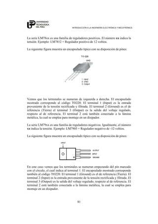 INTRODUCCIÓN A LA INGENIERÍA ELECTRÓNICA Y MECATRÓNICA
81
La serie LM78xx es una familia de reguladores positivos. El número xx indica la
tensión. Ejemplo: LM7812 = Regulador positivo de 12 voltios.
La siguiente figura muestra un encapsulado típico con su disposición de pines:
Vemos que los terminales se numeran de izquierda a derecha. El encapsulado
mostrado corresponde al código TO220. El terminal 1 (Input) es la entrada
proveniente de la tensión rectificada y filtrada. El terminal 2 (Ground) es el de
referencia (Tierra) el terminal 3 (Output) es la salida del voltaje regulado,
respecto al de referencia. El terminal 2 está también conectado a la lámina
metálica, la cual se emplea para montaje en un disipador.
La serie LM79xx es una familia de reguladores negativos. Igualmente, el número
xx indica la tensión. Ejemplo: LM7905 = Regulador negativo de -12 voltios.
La siguiente figura muestra un encapsulado típico con su disposición de pines:
En este caso vemos que los terminales se numeran empezando del pin marcado
con el círculo, el cual indica al terminal 1. El encapsulado mostrado corresponde
también al código TO220. El terminal 1 (Ground) es el de referencia (Tierra). El
terminal 2 (Input) es la entrada proveniente de la tensión rectificada y filtrada. El
terminal 3 (Output) es la salida del voltaje regulado, respecto al de referencia. El
terminal 2 está también conectado a la lámina metálica, la cual se emplea para
montaje en un disipador.
 